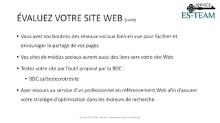 ÉVALUEZ VOTRE SITE WEB (suite)
• Vous avez vos boutons des réseaux sociaux bien en vue pour faciliter et
encourager le partage de vos pages
• Vos sites de médias sociaux auront aussi des liens vers votre site Web
• Testez votre site par l’outil proposé par la BDC :
• BDC.ca/testezvotresite
• Ayez recours au service d’un professionnel en référencement Web afin d’assurer
votre stratégie d’optimisation dans les moteurs de recherche
Service ES-TEAM - Atelier "Maximiser votre marketing"
 