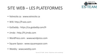 SITE WEB – LES PLATEFORMES
• Votresite.ca : www.votresite.ca
• WIX: http://fr.wix.com
• GoDaddy : https://ca.godaddy.com/fr
• Jimdo : http://fr.jimdo.com
• WordPress.com : www.wordpress.com
• Square Space : www.squarespace.com
• Weebly : www.weebly.com
Service ES-TEAM - Atelier "Maximiser votre marketing"
 
