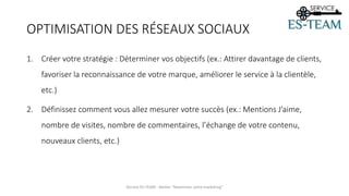 OPTIMISATION DES RÉSEAUX SOCIAUX
1. Créer votre stratégie : Déterminer vos objectifs (ex.: Attirer davantage de clients,
favoriser la reconnaissance de votre marque, améliorer le service à la clientèle,
etc.)
2. Définissez comment vous allez mesurer votre succès (ex.: Mentions J’aime,
nombre de visites, nombre de commentaires, l’échange de votre contenu,
nouveaux clients, etc.)
Service ES-TEAM - Atelier "Maximiser votre marketing"
 