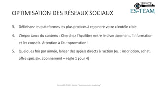 3. Définissez les plateformes les plus propices à rejoindre votre clientèle cible
4. L’importance du contenu : Cherchez l’équilibre entre le divertissement, l’information
et les conseils. Attention à l’autopromotion!
5. Quelques fois par année, lancer des appels directs à l’action (ex. : inscription, achat,
offre spéciale, abonnement – règle 1 pour 4)
Service ES-TEAM - Atelier "Maximiser votre marketing"
OPTIMISATION DES RÉSEAUX SOCIAUX
 