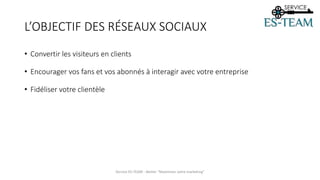 L’OBJECTIF DES RÉSEAUX SOCIAUX
• Convertir les visiteurs en clients
• Encourager vos fans et vos abonnés à interagir avec votre entreprise
• Fidéliser votre clientèle
Service ES-TEAM - Atelier "Maximiser votre marketing"
 