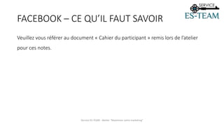 FACEBOOK – CE QU’IL FAUT SAVOIR
Veuillez vous référer au document « Cahier du participant » remis lors de l’atelier
pour ces notes.
Service ES-TEAM - Atelier "Maximiser votre marketing"
 