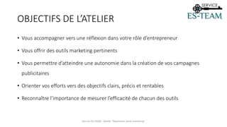 OBJECTIFS DE L’ATELIER
• Vous accompagner vers une réflexion dans votre rôle d’entrepreneur
• Vous offrir des outils marketing pertinents
• Vous permettre d’atteindre une autonomie dans la création de vos campagnes
publicitaires
• Orienter vos efforts vers des objectifs clairs, précis et rentables
• Reconnaître l’importance de mesurer l’efficacité de chacun des outils
Service ES-TEAM - Atelier "Maximiser votre marketing"
 