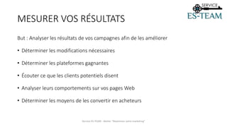 But : Analyser les résultats de vos campagnes afin de les améliorer
• Déterminer les modifications nécessaires
• Déterminer les plateformes gagnantes
• Écouter ce que les clients potentiels disent
• Analyser leurs comportements sur vos pages Web
• Déterminer les moyens de les convertir en acheteurs
Service ES-TEAM - Atelier "Maximiser votre marketing"
MESURER VOS RÉSULTATS
 