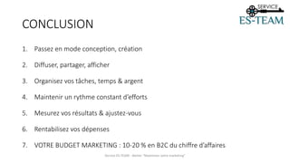 CONCLUSION
1. Passez en mode conception, création
2. Diffuser, partager, afficher
3. Organisez vos tâches, temps & argent
4. Maintenir un rythme constant d’efforts
5. Mesurez vos résultats & ajustez-vous
6. Rentabilisez vos dépenses
7. VOTRE BUDGET MARKETING : 10-20 % en B2C du chiffre d’affaires
Service ES-TEAM - Atelier "Maximiser votre marketing"
 