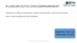 PLUSIEURS OUTILS D’ACCOMPAGNEMENT
Service ES-TEAM - Atelier "Maximiser votre marketing"
Veuillez vous référer au document « Cahier du participant » remis lors de l’atelier
pour la liste complète des outils proposés.
INSCRIVEZ-VOUS AU
PROCHAIN ATELIER
 