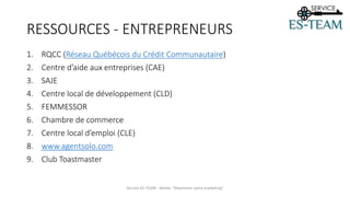 RESSOURCES - ENTREPRENEURS
1. RQCC (Réseau Québécois du Crédit Communautaire)
2. Centre d’aide aux entreprises (CAE)
3. SAJE
4. Centre local de développement (CLD)
5. FEMMESSOR
6. Chambre de commerce
7. Centre local d’emploi (CLE)
8. www.agentsolo.com
9. Club Toastmaster
Service ES-TEAM - Atelier "Maximiser votre marketing"
 