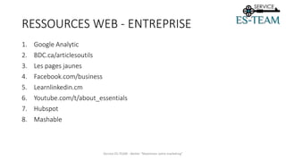 RESSOURCES WEB - ENTREPRISE
1. Google Analytic
2. BDC.ca/articlesoutils
3. Les pages jaunes
4. Facebook.com/business
5. Learnlinkedin.cm
6. Youtube.com/t/about_essentials
7. Hubspot
8. Mashable
Service ES-TEAM - Atelier "Maximiser votre marketing"
 