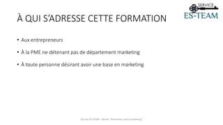 À QUI S’ADRESSE CETTE FORMATION
• Aux entrepreneurs
• À la PME ne détenant pas de département marketing
• À toute personne désirant avoir une base en marketing
Service ES-TEAM - Atelier "Maximiser votre marketing"
 