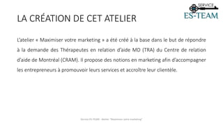 LA CRÉATION DE CET ATELIER
L’atelier « Maximiser votre marketing » a été créé à la base dans le but de répondre
à la demande des Thérapeutes en relation d’aide MD (TRA) du Centre de relation
d’aide de Montréal (CRAM). Il propose des notions en marketing afin d’accompagner
les entrepreneurs à promouvoir leurs services et accroître leur clientèle.
Service ES-TEAM - Atelier "Maximiser votre marketing"
 