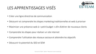 LES APPRENTISSAGES VISÉS
• Créer une ligne directrice de communication
• Découvrir et comprendre les étapes marketing traditionnelles et web à prioriser
• Maximiser une présence web à « petit budget » afin d’attirer de nouveaux clients
• Comprendre les étapes pour réaliser un site internet
• Comprendre l’utilisation des réseaux sociaux et atteindre les objectifs
• Découvrir le potentiel du SEO et SEM
Service ES-TEAM - Atelier "Maximiser votre marketing"
 