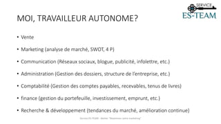 MOI, TRAVAILLEUR AUTONOME?
• Vente
• Marketing (analyse de marché, SWOT, 4 P)
• Communication (Réseaux sociaux, blogue, publicité, infolettre, etc.)
• Administration (Gestion des dossiers, structure de l’entreprise, etc.)
• Comptabilité (Gestion des comptes payables, recevables, tenus de livres)
• finance (gestion du portefeuille, investissement, emprunt, etc.)
• Recherche & développement (tendances du marché, amélioration continue)
Service ES-TEAM - Atelier "Maximiser votre marketing"
 