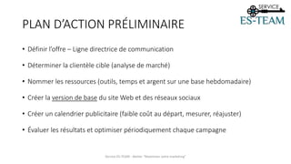 PLAN D’ACTION PRÉLIMINAIRE
• Définir l’offre – Ligne directrice de communication
• Déterminer la clientèle cible (analyse de marché)
• Nommer les ressources (outils, temps et argent sur une base hebdomadaire)
• Créer la version de base du site Web et des réseaux sociaux
• Créer un calendrier publicitaire (faible coût au départ, mesurer, réajuster)
• Évaluer les résultats et optimiser périodiquement chaque campagne
Service ES-TEAM - Atelier "Maximiser votre marketing"
 