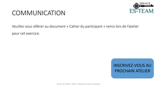 COMMUNICATION
Veuillez vous référer au document « Cahier du participant » remis lors de l’atelier
pour cet exercice.
Service ES-TEAM - Atelier "Maximiser votre marketing"
INSCRIVEZ-VOUS AU
PROCHAIN ATELIER
 