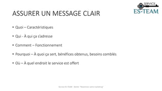 ASSURER UN MESSAGE CLAIR
Service ES-TEAM - Atelier "Maximiser votre marketing"
• Quoi – Caractéristiques
• Qui - À qui ça s’adresse
• Comment – Fonctionnement
• Pourquoi – À quoi ça sert, bénéfices obtenus, besoins comblés
• Où – À quel endroit le service est offert
 