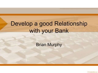 Develop a good Relationship
with your Bank
Brian Murphy

 