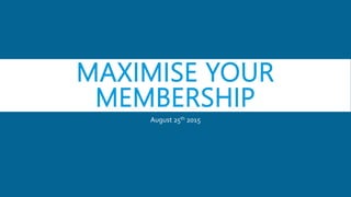 MAXIMISE YOUR
MEMBERSHIP
August 25th 2015
 