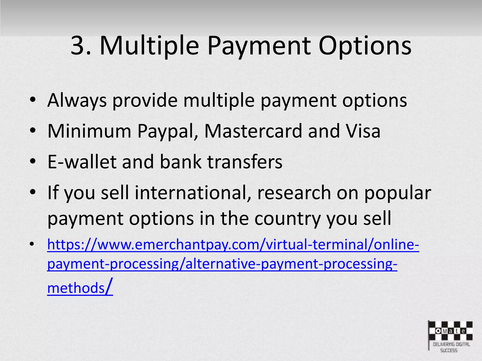 3. Multiple Payment Options
• Always provide multiple payment options
• Minimum Paypal, Mastercard and Visa
• E-wallet and bank transfers
• If you sell international, research on popular
payment options in the country you sell
• https://www.emerchantpay.com/virtual-terminal/online-
payment-processing/alternative-payment-processing-
methods/
 