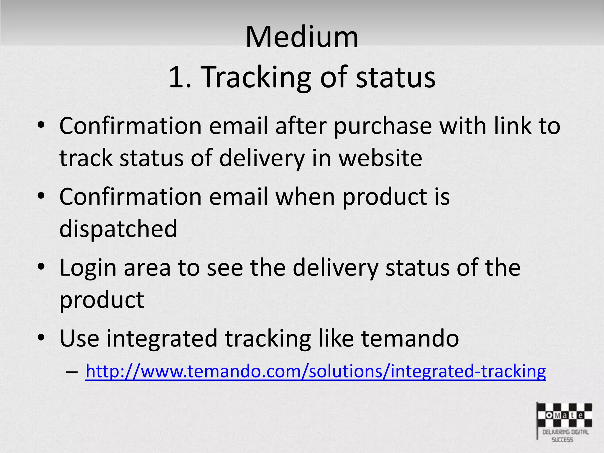 Medium
1. Tracking of status
• Confirmation email after purchase with link to
track status of delivery in website
• Confirmation email when product is
dispatched
• Login area to see the delivery status of the
product
• Use integrated tracking like temando
– http://www.temando.com/solutions/integrated-tracking
 