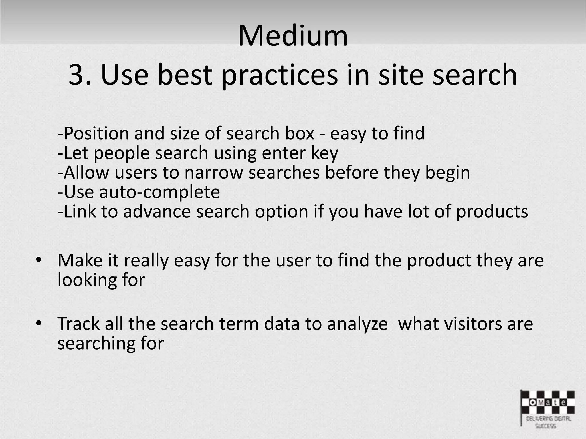 Medium
3. Use best practices in site search
-Position and size of search box - easy to find
-Let people search using enter key
-Allow users to narrow searches before they begin
-Use auto-complete
-Link to advance search option if you have lot of products
• Make it really easy for the user to find the product they are
looking for
• Track all the search term data to analyze what visitors are
searching for
 