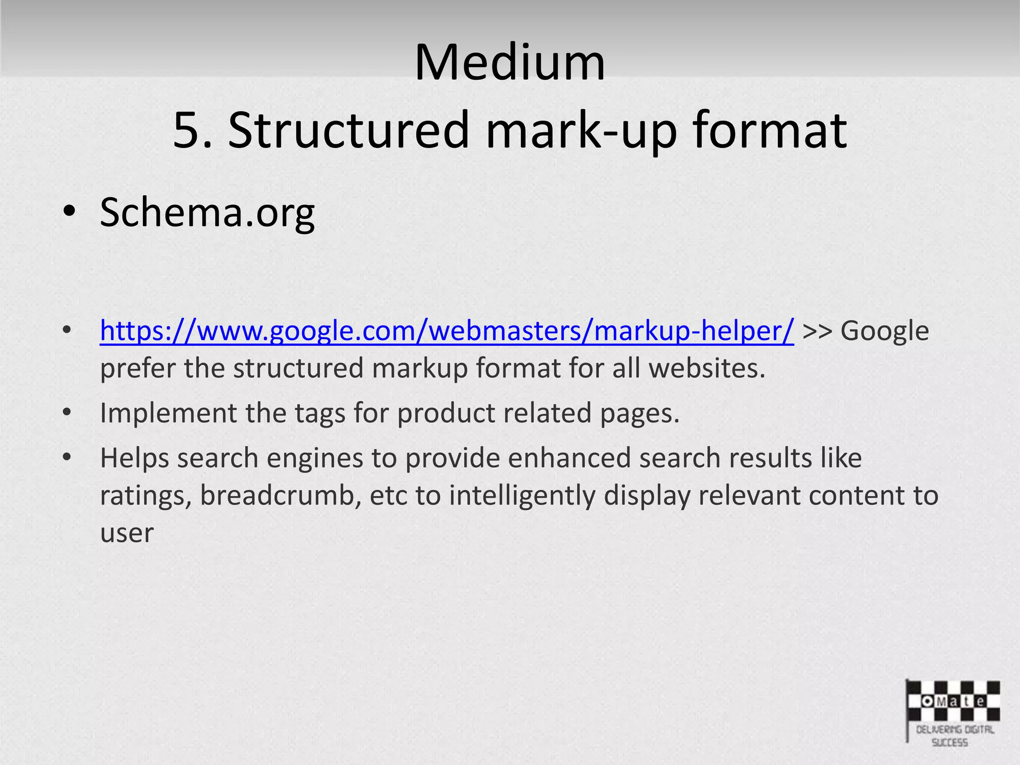 Medium
5. Structured mark-up format
• Schema.org
• https://www.google.com/webmasters/markup-helper/ >> Google
prefer the structured markup format for all websites.
• Implement the tags for product related pages.
• Helps search engines to provide enhanced search results like
ratings, breadcrumb, etc to intelligently display relevant content to
user
 