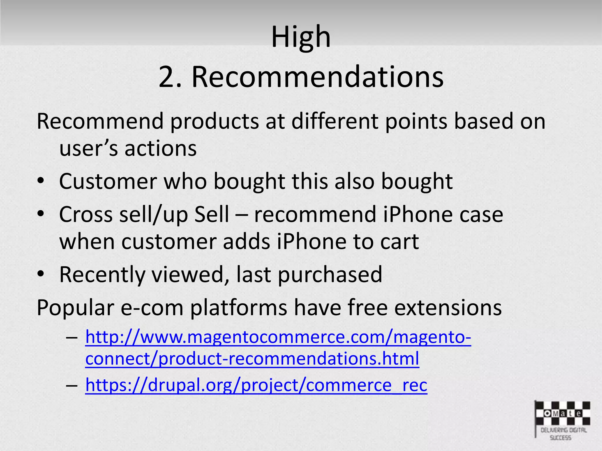 High
2. Recommendations
Recommend products at different points based on
user’s actions
• Customer who bought this also bought
• Cross sell/up Sell – recommend iPhone case
when customer adds iPhone to cart
• Recently viewed, last purchased
Popular e-com platforms have free extensions
– http://www.magentocommerce.com/magento-
connect/product-recommendations.html
– https://drupal.org/project/commerce_rec
 