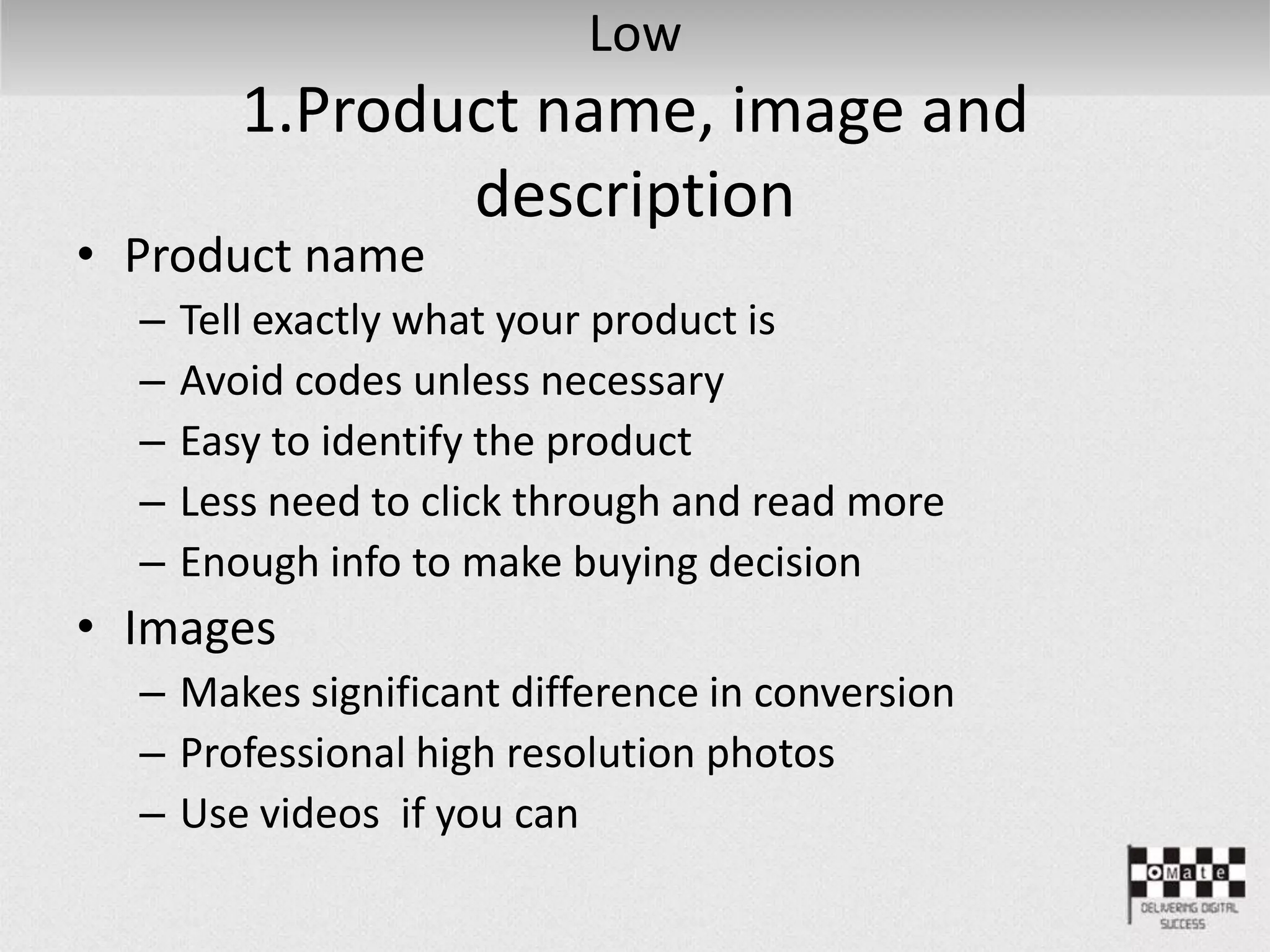Low
1.Product name, image and
description
• Product name
– Tell exactly what your product is
– Avoid codes unless necessary
– Easy to identify the product
– Less need to click through and read more
– Enough info to make buying decision
• Images
– Makes significant difference in conversion
– Professional high resolution photos
– Use videos if you can
 