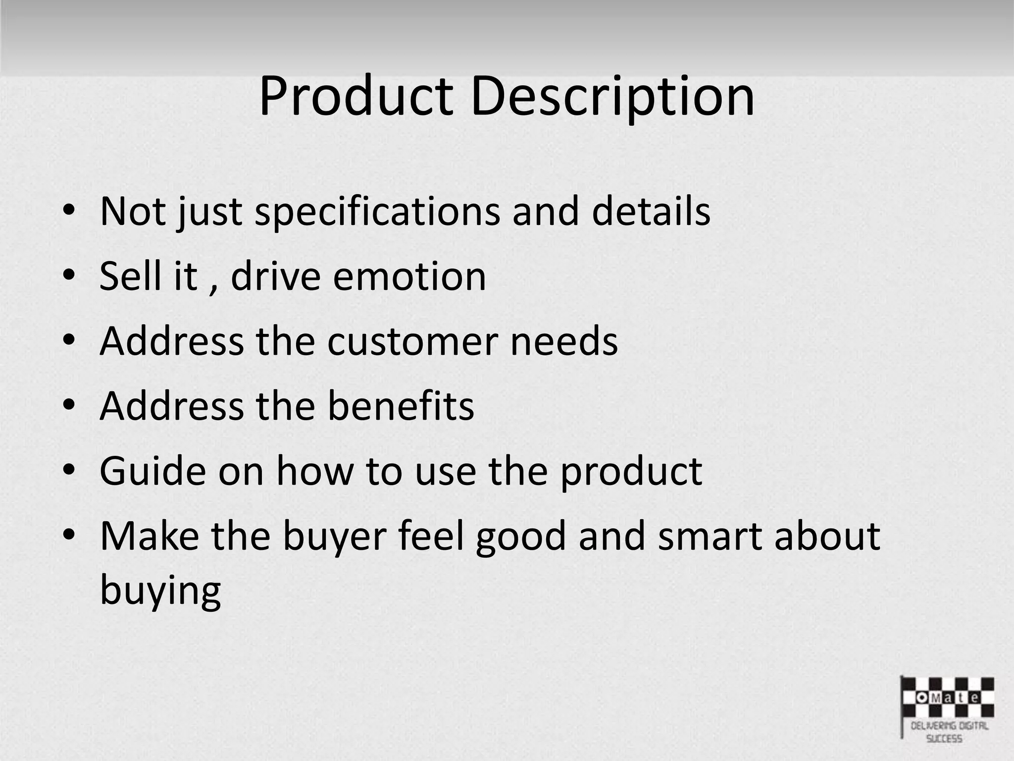 Product Description
• Not just specifications and details
• Sell it , drive emotion
• Address the customer needs
• Address the benefits
• Guide on how to use the product
• Make the buyer feel good and smart about
buying
 