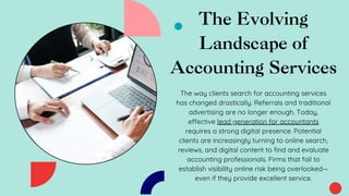 The Evolving
Landscape of
Accounting Services
The way clients search for accounting services
has changed drastically. Referrals and traditional
advertising are no longer enough. Today,
effective lead generation for accountants
requires a strong digital presence. Potential
clients are increasingly turning to online search,
reviews, and digital content to find and evaluate
accounting professionals. Firms that fail to
establish visibility online risk being overlooked—
even if they provide excellent service.
 