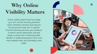 Why Online
Visibility Matters
Online visibility determines how easily
your firm can be found by potential
clients. Whether someone searches for
"tax accountant near me" or specific
financial advisory services, your presence
in search results, directories, and ads
plays a critical role in influencing their
decision. A visible brand earns more trust,
more website visits, and ultimately, more
leads.
 