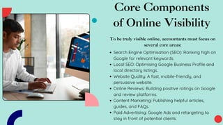 Core Components
of Online Visibility
To be truly visible online, accountants must focus on
several core areas:
Search Engine Optimisation (SEO): Ranking high on
Google for relevant keywords.
Local SEO: Optimising Google Business Profile and
local directory listings.
Website Quality: A fast, mobile-friendly, and
persuasive website.
Online Reviews: Building positive ratings on Google
and review platforms.
Content Marketing: Publishing helpful articles,
guides, and FAQs.
Paid Advertising: Google Ads and retargeting to
stay in front of potential clients.
 