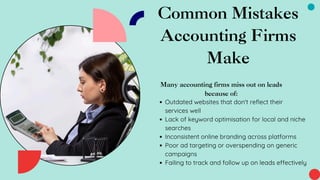 Common Mistakes
Accounting Firms
Make
Many accounting firms miss out on leads
because of:
Outdated websites that don't reflect their
services well
Lack of keyword optimisation for local and niche
searches
Inconsistent online branding across platforms
Poor ad targeting or overspending on generic
campaigns
Failing to track and follow up on leads effectively
 