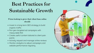 Best Practices for
Sustainable Growth
Firms looking to grow their client base online
should:
Invest in a long-term SEO strategy to build
organic traffic
Run geo-targeted ad campaigns with
measurable ROI
Create useful content tailored to client pain
points
Actively request and manage online reviews
Monitor analytics to adjust campaigns and
website performance regularly
 