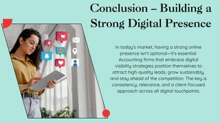 Conclusion – Building a
Strong Digital Presence
In today’s market, having a strong online
presence isn’t optional—it’s essential.
Accounting firms that embrace digital
visibility strategies position themselves to
attract high-quality leads, grow sustainably,
and stay ahead of the competition. The key is
consistency, relevance, and a client-focused
approach across all digital touchpoints.
 