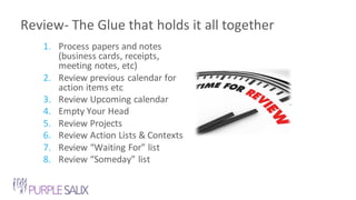 Review- The Glue that holds it all together
1. Process papers and notes
(business cards, receipts,
meeting notes, etc)
2. Review previous calendar for
action items etc
3. Review Upcoming calendar
4. Empty Your Head
5. Review Projects
6. Review Action Lists & Contexts
7. Review “Waiting For” list
8. Review “Someday” list
 