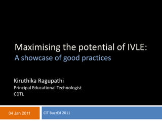 Maximising the potential of IVLE:
  A showcase of good practices

  Kiruthika Ragupathi
  Principal Educational Technologist
  CDTL


04 Jan 2011     CIT BuzzEd 2011
 