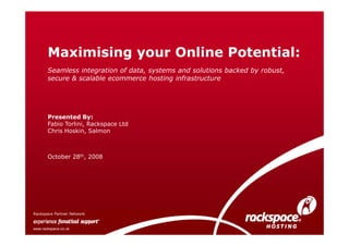 Maximising your Online Potential:
       Seamless integration of data, systems and solutions backed by robust,
       secure & scalable ecommerce hosting infrastructure




       Presented By:
       Fabio Torlini, Rackspace Ltd
       Chris Hoskin, Salmon



       October 28th, 2008




Rackspace Partner Network


www.rackspace.co.uk
 