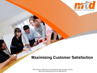 Maximising Customer Satisfaction MTD Training, 5 Orchard Court, Binley Business Park, Coventry, CV3 2TQ Web: www.mtdtraining.com Phone: 0800 849 6732 