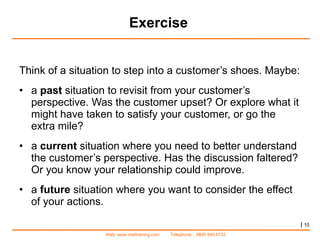 Exercise Think of a situation to step into a customer’s shoes. Maybe: a  past  situation to revisit from your customer’s perspective. Was the customer upset? Or explore what it might have taken to satisfy your customer, or go the extra mile? a  current  situation where you need to better understand the customer’s perspective. Has the discussion faltered? Or you know your relationship could improve. a  future  situation where you want to consider the effect of your actions. |   