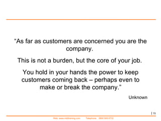 |   “ As far as customers are concerned you are the company.  This is not a burden, but the core of your job.  You hold in your hands the power to keep customers coming back – perhaps even to make or break the company.” Unknown 