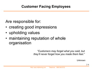 Customer Facing Employees Are responsible for: creating good impressions upholding values maintaining reputation of whole organisation “ Customers may forget what you said, but  they’ll never forget how you made them feel.”  Unknown |   