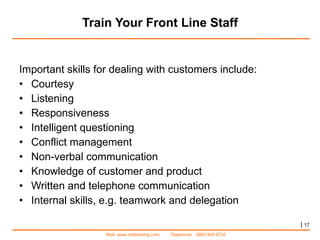 Train Your Front Line Staff Important skills for dealing with customers include: Courtesy Listening Responsiveness Intelligent questioning Conflict management Non-verbal communication Knowledge of customer and product Written and telephone communication Internal skills, e.g. teamwork and delegation |   