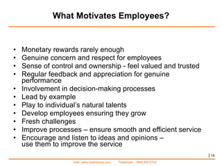 What Motivates Employees? Monetary rewards rarely enough Genuine concern and respect for employees Sense of control and ownership - feel valued and trusted Regular feedback and appreciation for genuine performance Involvement in decision-making processes Lead by example Play to individual’s natural talents Develop employees ensuring they grow  Fresh challenges  Improve processes – ensure smooth and efficient service  Encourage and listen to ideas and opinions –  use them to improve the service  |   