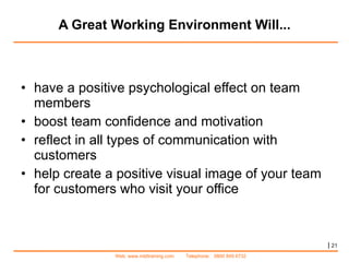 A Great Working Environment Will... have a positive psychological effect on team members  boost team confidence and motivation reflect in all types of communication with customers  help create a positive visual image of your team for customers who visit your office |   