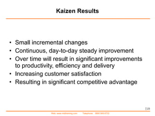 Kaizen Results Small incremental changes  Continuous, day-to-day steady improvement  Over time will result in significant improvements to productivity, efficiency and delivery Increasing customer satisfaction  Resulting in significant competitive advantage |   
