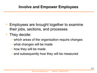 Involve and Empower Employees |   Employees are brought together to examine their jobs, sections, and processes They decide: which areas of the organisation require changes what changes will be made how they will be made  and subsequently how they will be measured  