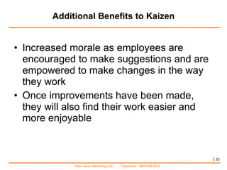 Additional Benefits to Kaizen Increased morale as employees are encouraged to make suggestions and are empowered to make changes in the way they work Once improvements have been made, they will also find their work easier and more enjoyable |   