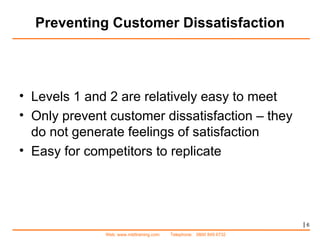 Preventing Customer Dissatisfaction |   Levels 1 and 2 are relatively easy to meet Only prevent customer dissatisfaction – they do not generate feelings of satisfaction Easy for competitors to replicate 