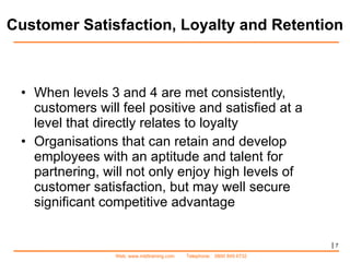 Customer Satisfaction, Loyalty and Retention When levels 3 and 4 are met consistently, customers will feel positive and satisfied at a level that directly relates to loyalty Organisations that can retain and develop employees with an aptitude and talent for partnering, will not only enjoy high levels of customer satisfaction, but may well secure significant competitive advantage |   