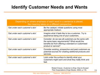 Identify Customer Needs and Wants |   Robert Craven,  Customer is King: How to Exceed Their Expectations  (Virgin Books, 2002), p 116.  Depending on where emphasis of each word in a sentence is placed,  the meaning takes on a different perspective ‘ Get under each customer’s skin’ Be the catalyst; initiate questions using most appropriate medium. ‘ Get under each customer’s skin’  Imagine what it feels like to be a customer. Try to experience being one of your customers. ‘ Get under each customer’s skin’ Consider: do we see all customers as the same with the same basic requirements? What would the benefits be from offering a standard or customised product or service? ‘ Get under each customer’s skin’ Consider existing, prospective and past customers as potential sources for creating additional products and services.  ‘ Get under each customer’s skin’ Look under the surface to identify what your customers might want and what they really think and feel.  